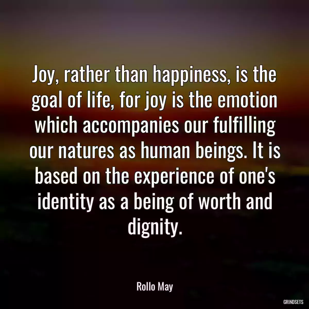 Joy, rather than happiness, is the goal of life, for joy is the emotion which accompanies our fulfilling our natures as human beings. It is based on the experience of one\'s identity as a being of worth and dignity.