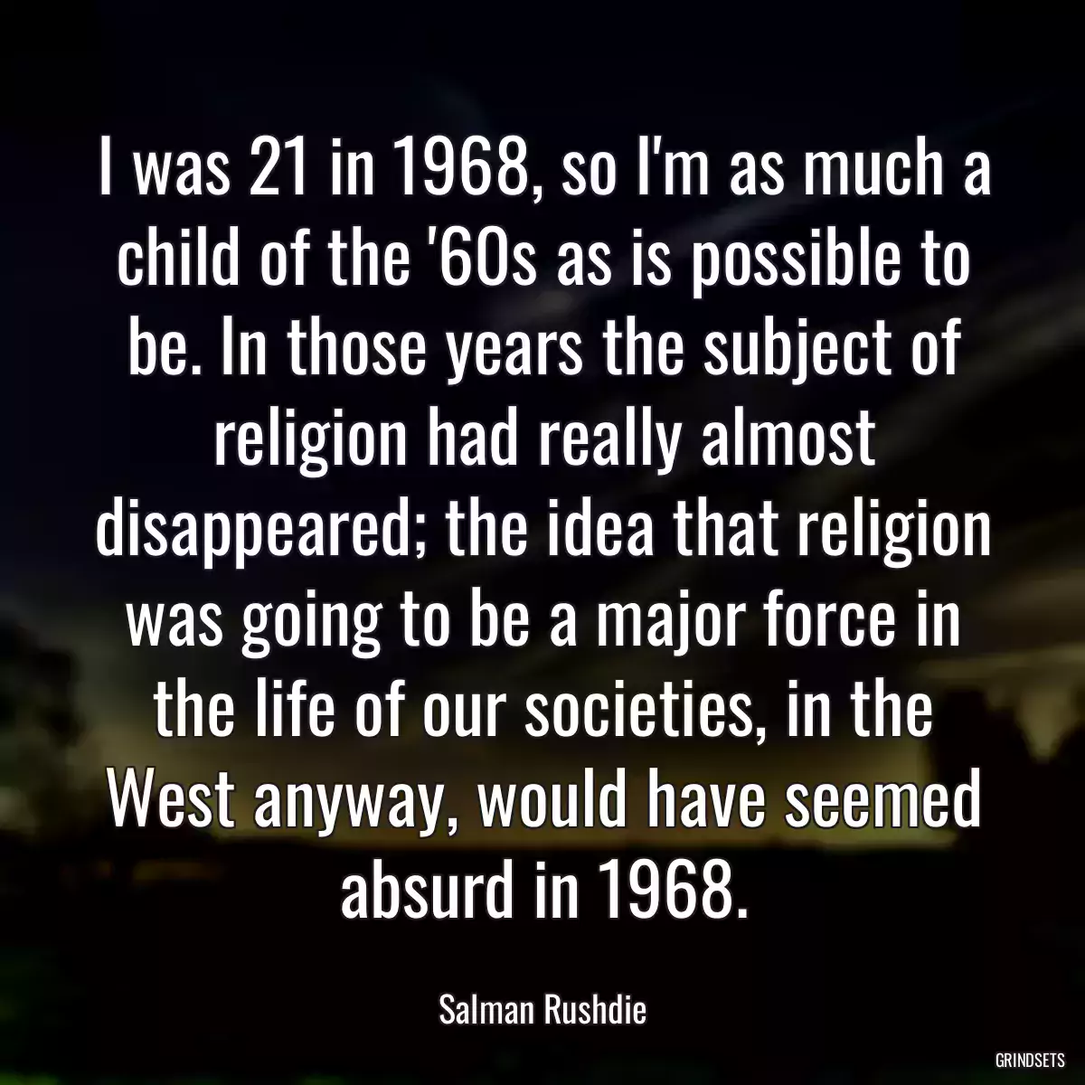 I was 21 in 1968, so I\'m as much a child of the \'60s as is possible to be. In those years the subject of religion had really almost disappeared; the idea that religion was going to be a major force in the life of our societies, in the West anyway, would have seemed absurd in 1968.