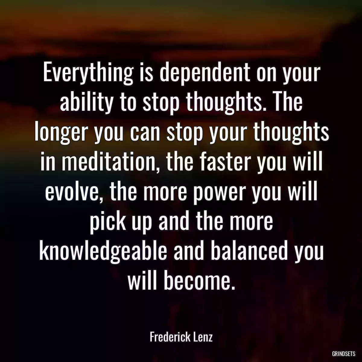 Everything is dependent on your ability to stop thoughts. The longer you can stop your thoughts in meditation, the faster you will evolve, the more power you will pick up and the more knowledgeable and balanced you will become.