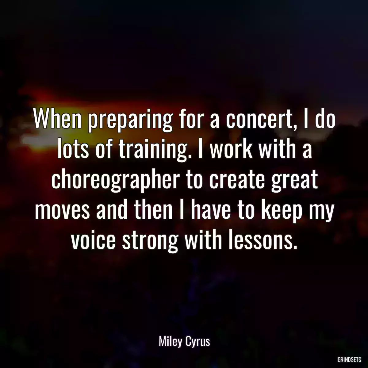 When preparing for a concert, I do lots of training. I work with a choreographer to create great moves and then I have to keep my voice strong with lessons.