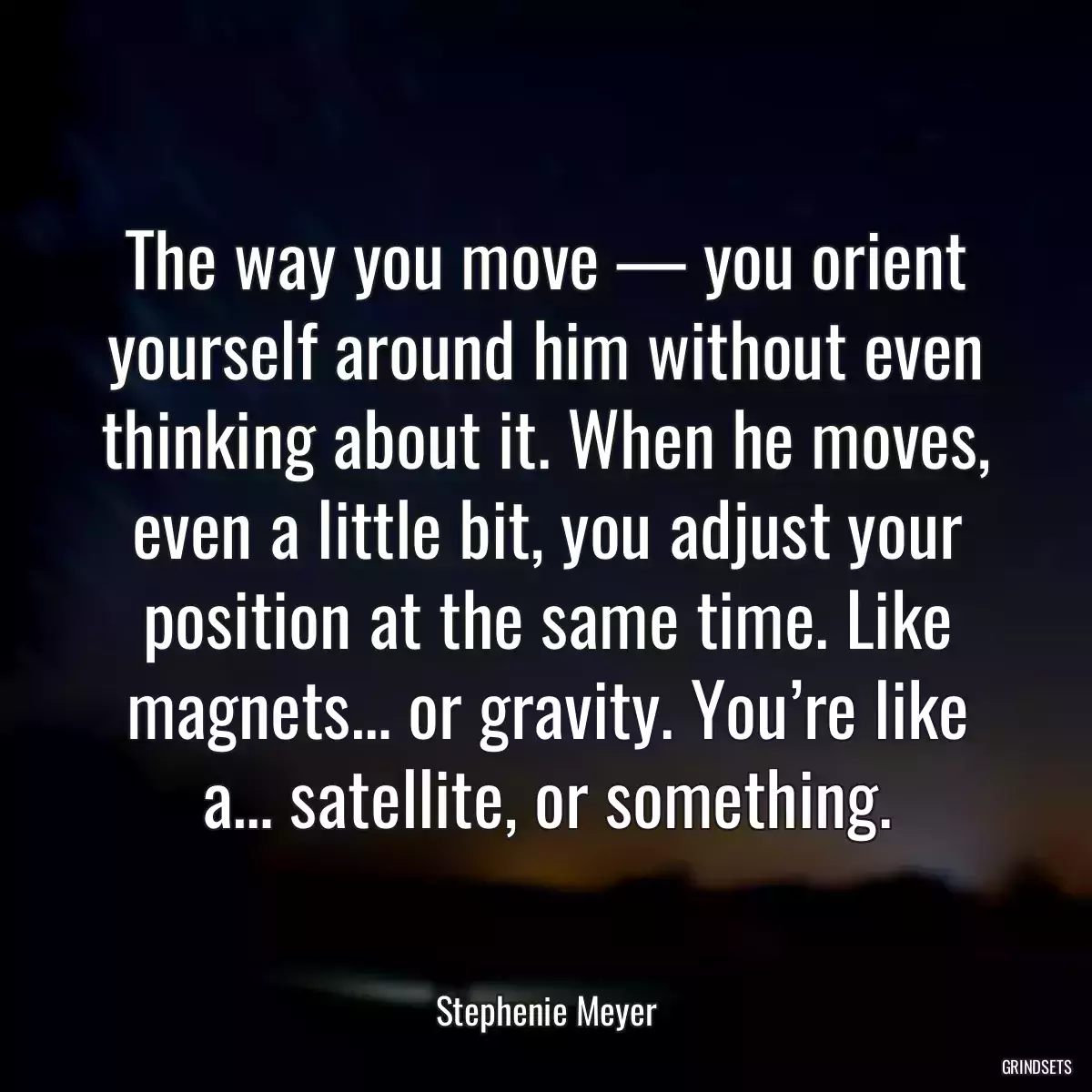 The way you move — you orient yourself around him without even thinking about it. When he moves, even a little bit, you adjust your position at the same time. Like magnets… or gravity. You’re like a… satellite, or something.