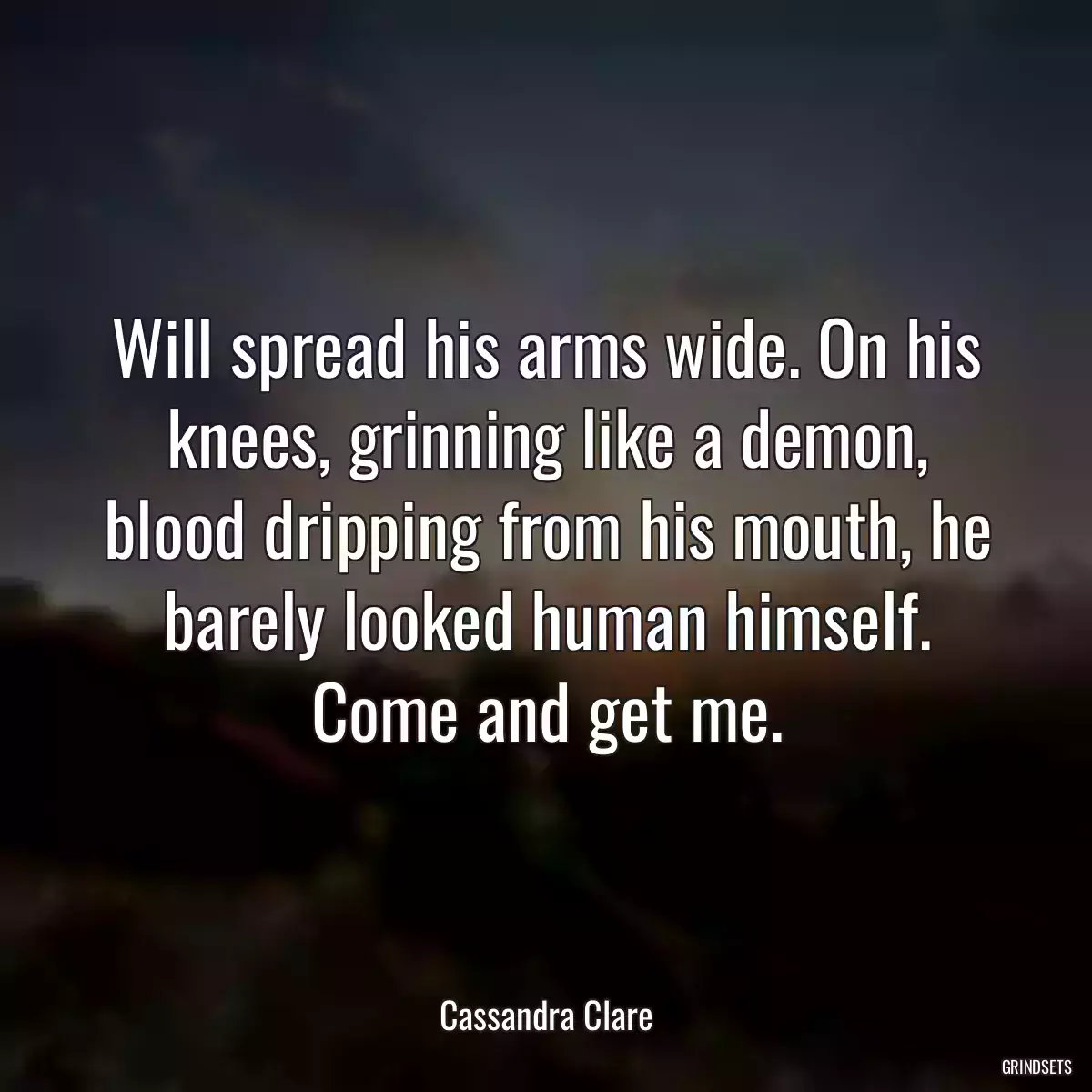 Will spread his arms wide. On his knees, grinning like a demon, blood dripping from his mouth, he barely looked human himself. Come and get me.