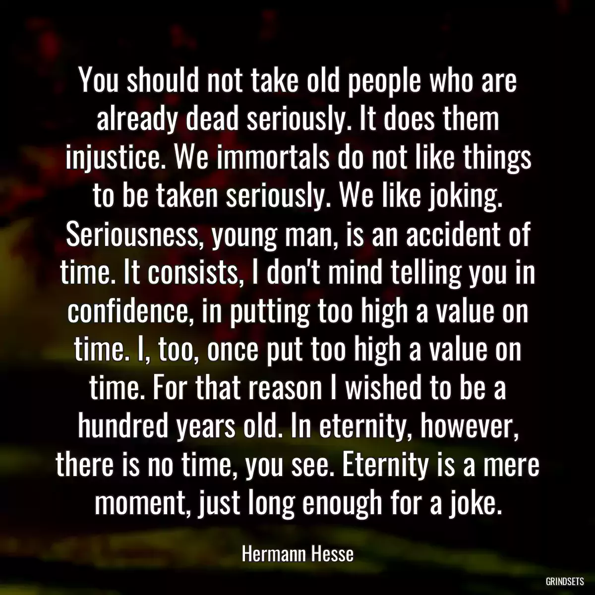 You should not take old people who are already dead seriously. It does them injustice. We immortals do not like things to be taken seriously. We like joking. Seriousness, young man, is an accident of time. It consists, I don\'t mind telling you in confidence, in putting too high a value on time. I, too, once put too high a value on time. For that reason I wished to be a hundred years old. In eternity, however, there is no time, you see. Eternity is a mere moment, just long enough for a joke.