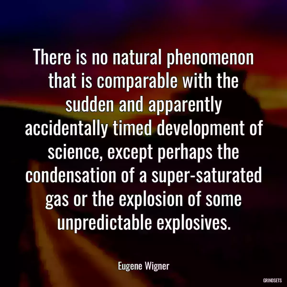 There is no natural phenomenon that is comparable with the sudden and apparently accidentally timed development of science, except perhaps the condensation of a super-saturated gas or the explosion of some unpredictable explosives.