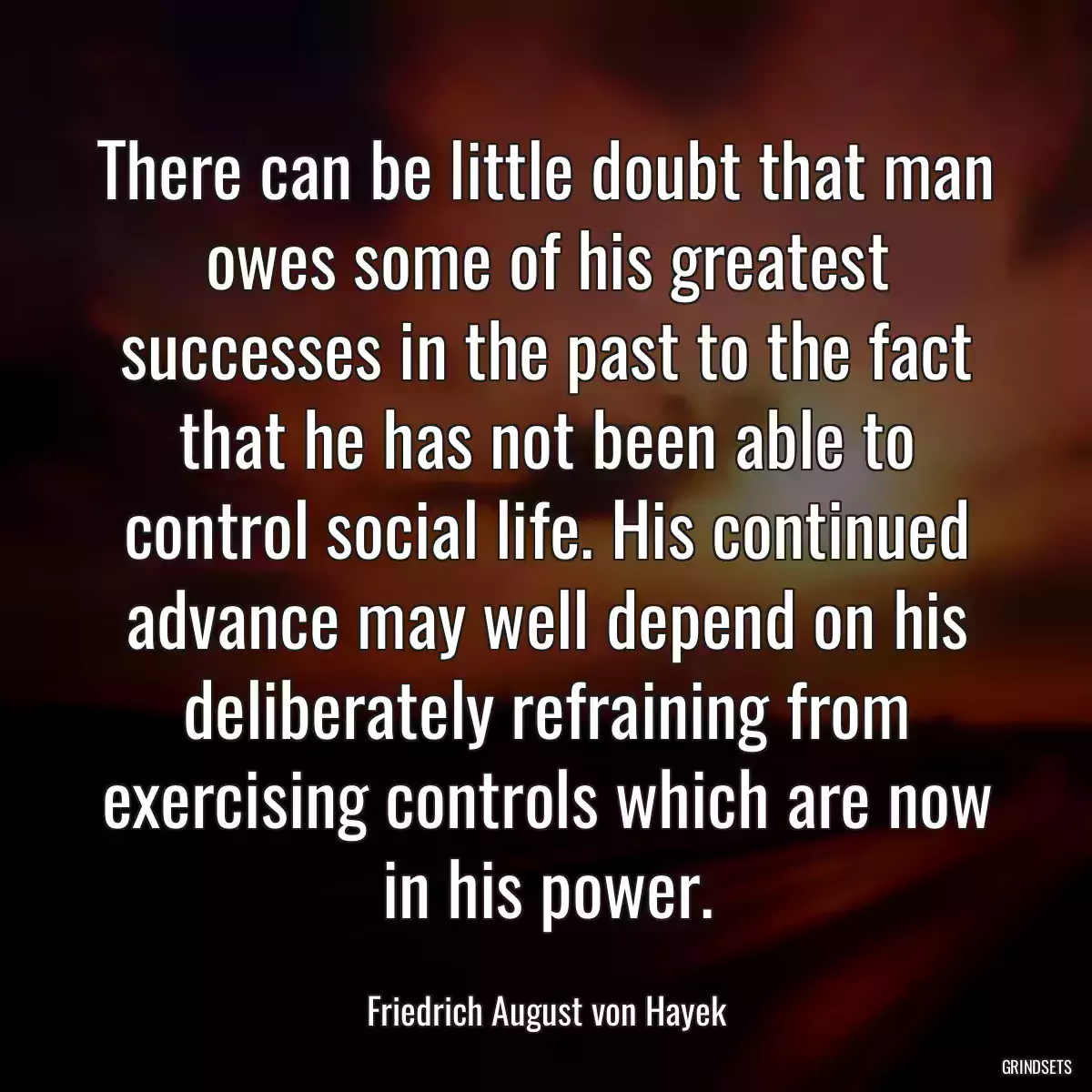 There can be little doubt that man owes some of his greatest successes in the past to the fact that he has not been able to control social life. His continued advance may well depend on his deliberately refraining from exercising controls which are now in his power.