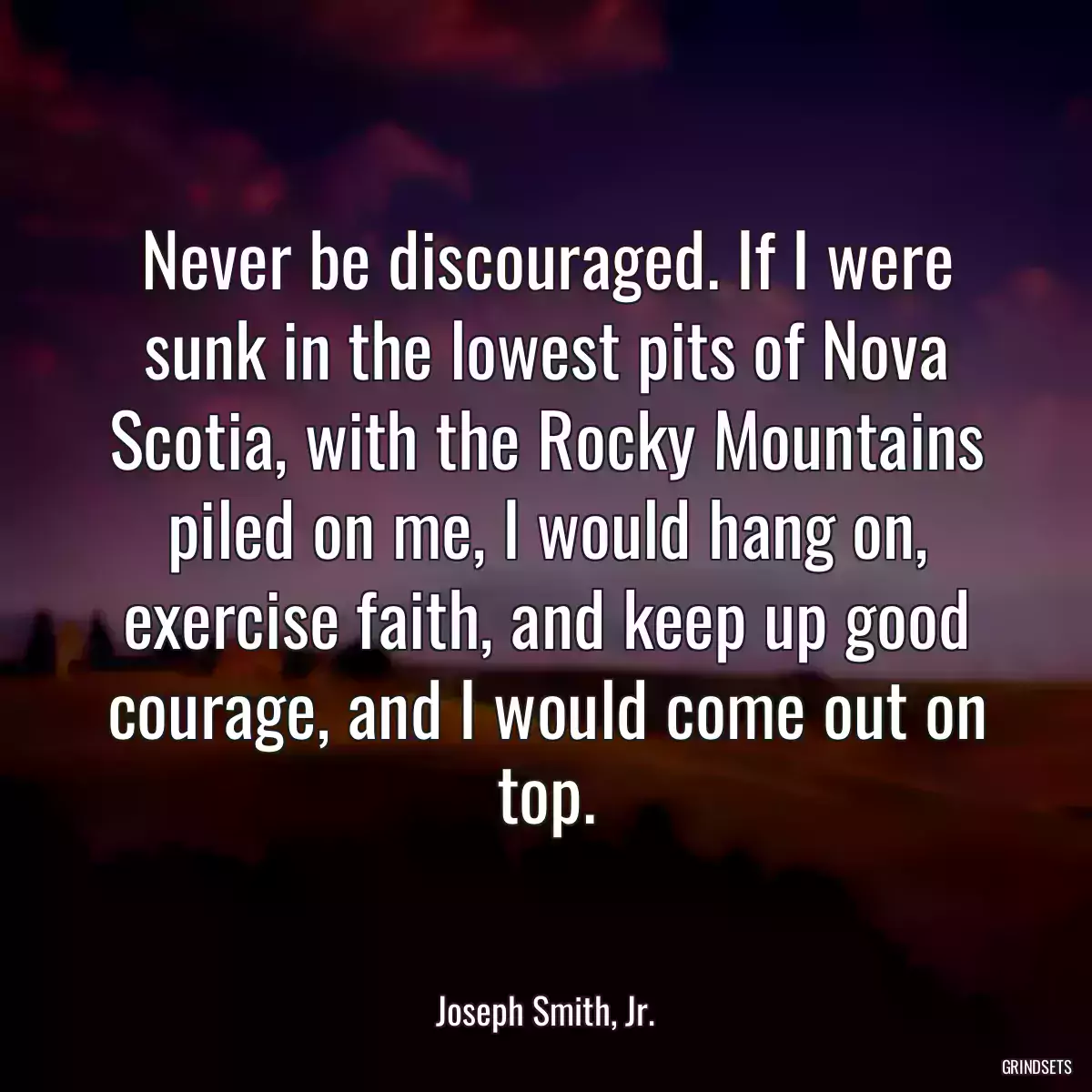 Never be discouraged. If I were sunk in the lowest pits of Nova Scotia, with the Rocky Mountains piled on me, I would hang on, exercise faith, and keep up good courage, and I would come out on top.