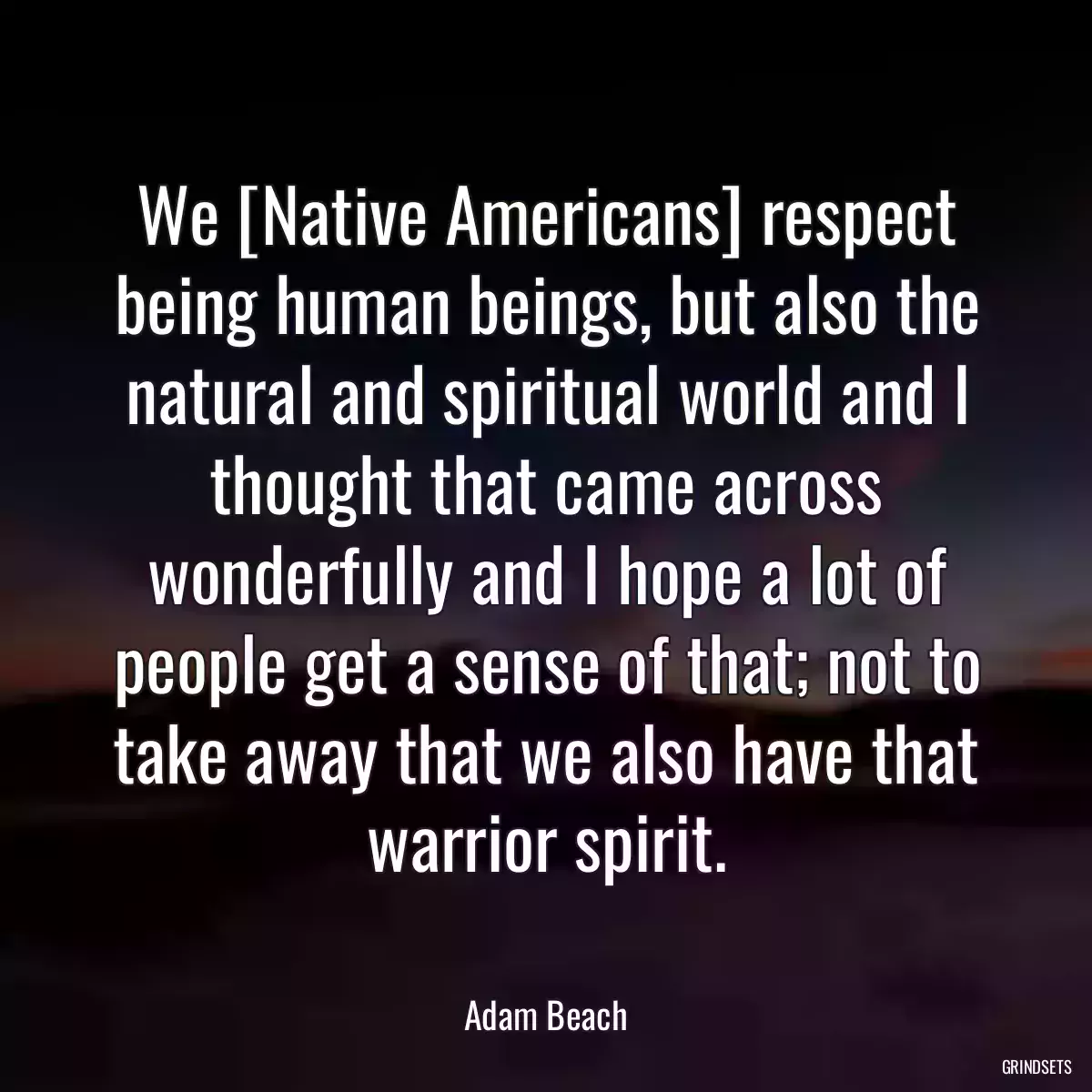 We [Native Americans] respect being human beings, but also the natural and spiritual world and I thought that came across wonderfully and I hope a lot of people get a sense of that; not to take away that we also have that warrior spirit.