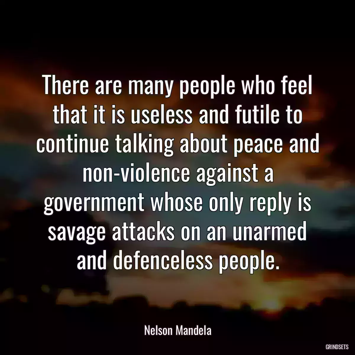 There are many people who feel that it is useless and futile to continue talking about peace and non-violence against a government whose only reply is savage attacks on an unarmed and defenceless people.