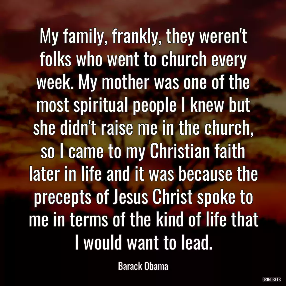 My family, frankly, they weren\'t folks who went to church every week. My mother was one of the most spiritual people I knew but she didn\'t raise me in the church, so I came to my Christian faith later in life and it was because the precepts of Jesus Christ spoke to me in terms of the kind of life that I would want to lead.