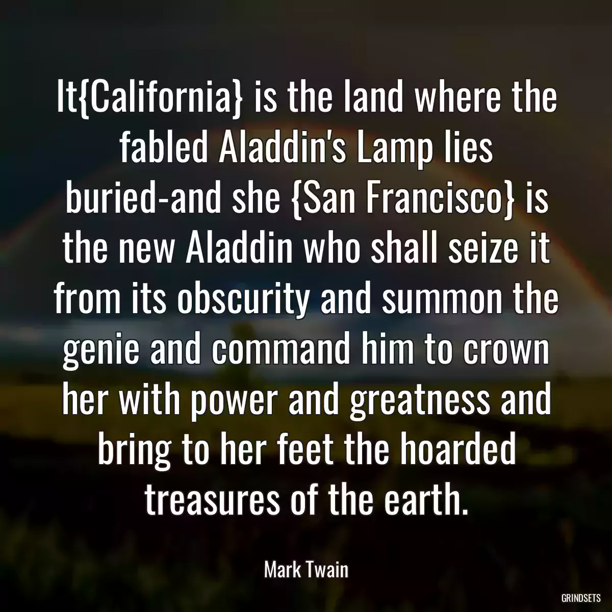 It{California} is the land where the fabled Aladdin\'s Lamp lies buried-and she {San Francisco} is the new Aladdin who shall seize it from its obscurity and summon the genie and command him to crown her with power and greatness and bring to her feet the hoarded treasures of the earth.