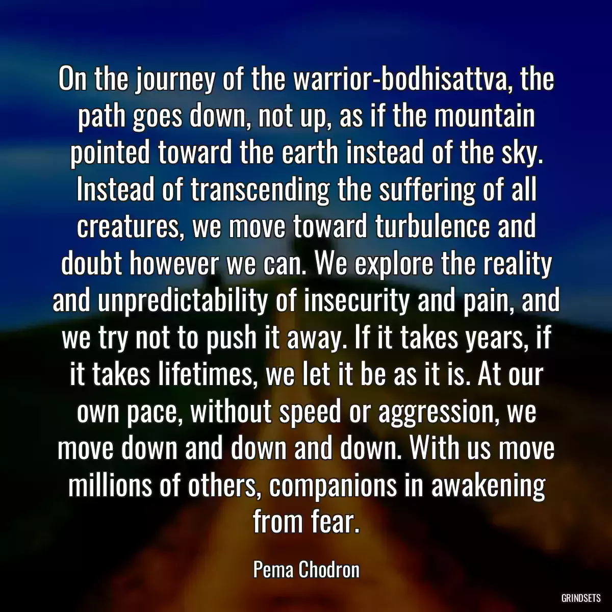 On the journey of the warrior-bodhisattva, the path goes down, not up, as if the mountain pointed toward the earth instead of the sky. Instead of transcending the suffering of all creatures, we move toward turbulence and doubt however we can. We explore the reality and unpredictability of insecurity and pain, and we try not to push it away. If it takes years, if it takes lifetimes, we let it be as it is. At our own pace, without speed or aggression, we move down and down and down. With us move millions of others, companions in awakening from fear.