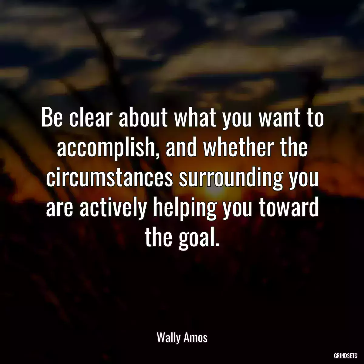 Be clear about what you want to accomplish, and whether the circumstances surrounding you are actively helping you toward the goal.