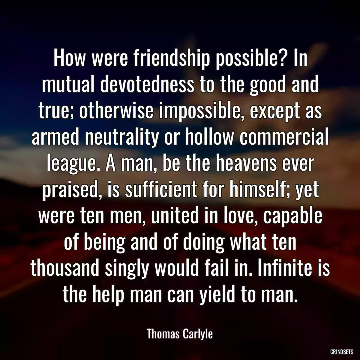 How were friendship possible? In mutual devotedness to the good and true; otherwise impossible, except as armed neutrality or hollow commercial league. A man, be the heavens ever praised, is sufficient for himself; yet were ten men, united in love, capable of being and of doing what ten thousand singly would fail in. Infinite is the help man can yield to man.