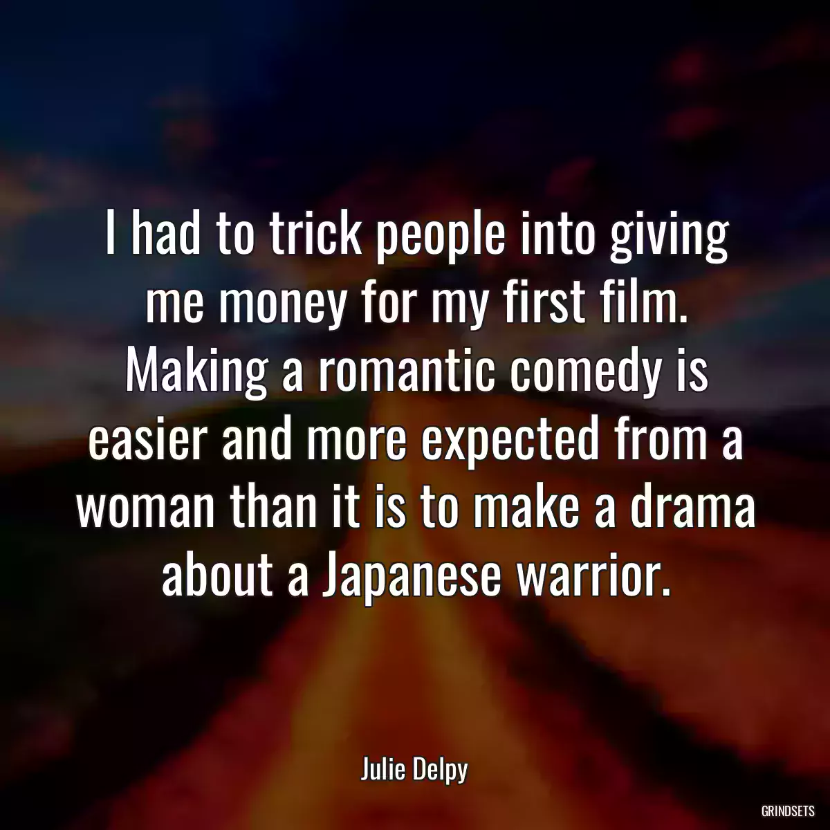 I had to trick people into giving me money for my first film. Making a romantic comedy is easier and more expected from a woman than it is to make a drama about a Japanese warrior.