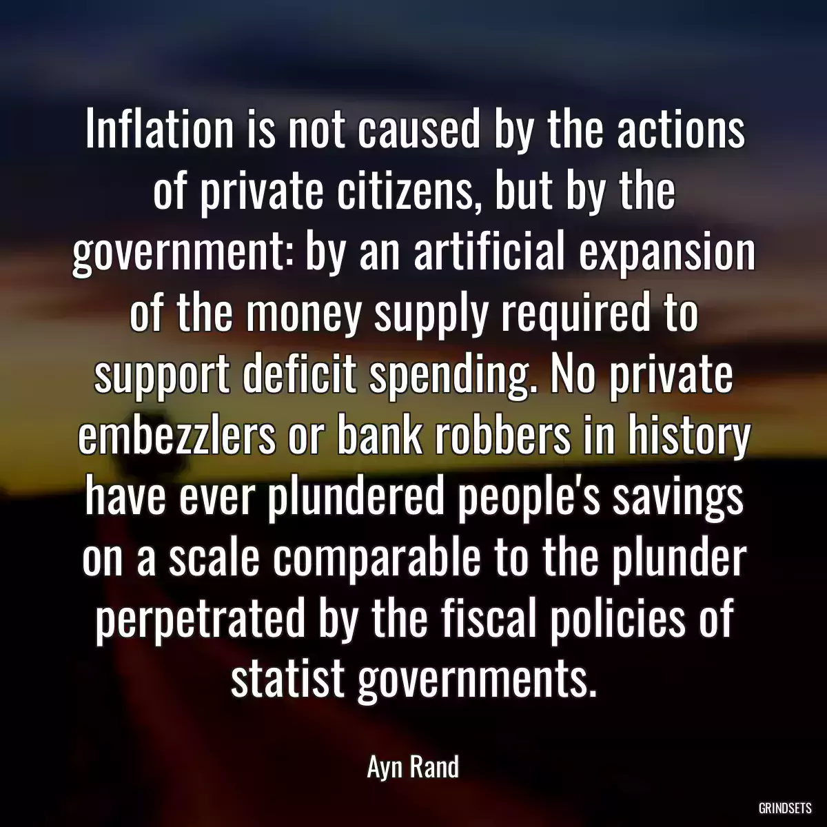 Inflation is not caused by the actions of private citizens, but by the government: by an artificial expansion of the money supply required to support deficit spending. No private embezzlers or bank robbers in history have ever plundered people\'s savings on a scale comparable to the plunder perpetrated by the fiscal policies of statist governments.