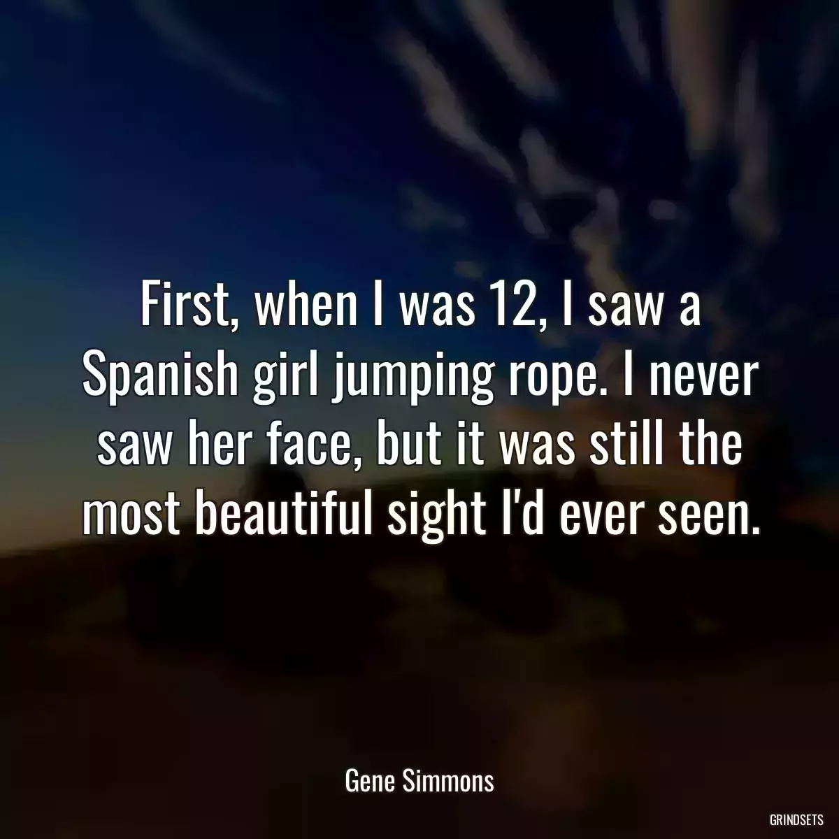 First, when I was 12, I saw a Spanish girl jumping rope. I never saw her face, but it was still the most beautiful sight I\'d ever seen.