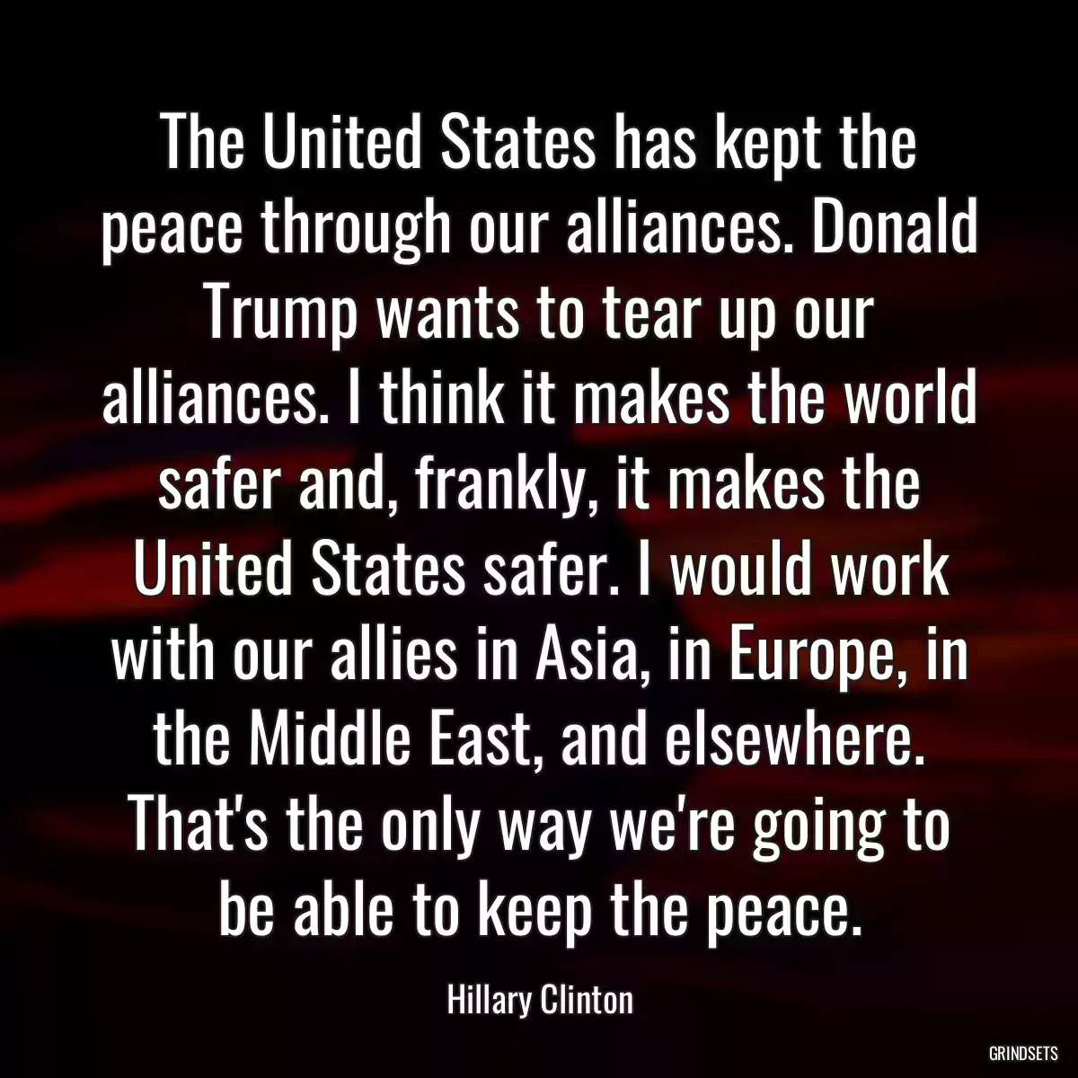 The United States has kept the peace through our alliances. Donald Trump wants to tear up our alliances. I think it makes the world safer and, frankly, it makes the United States safer. I would work with our allies in Asia, in Europe, in the Middle East, and elsewhere. That\'s the only way we\'re going to be able to keep the peace.