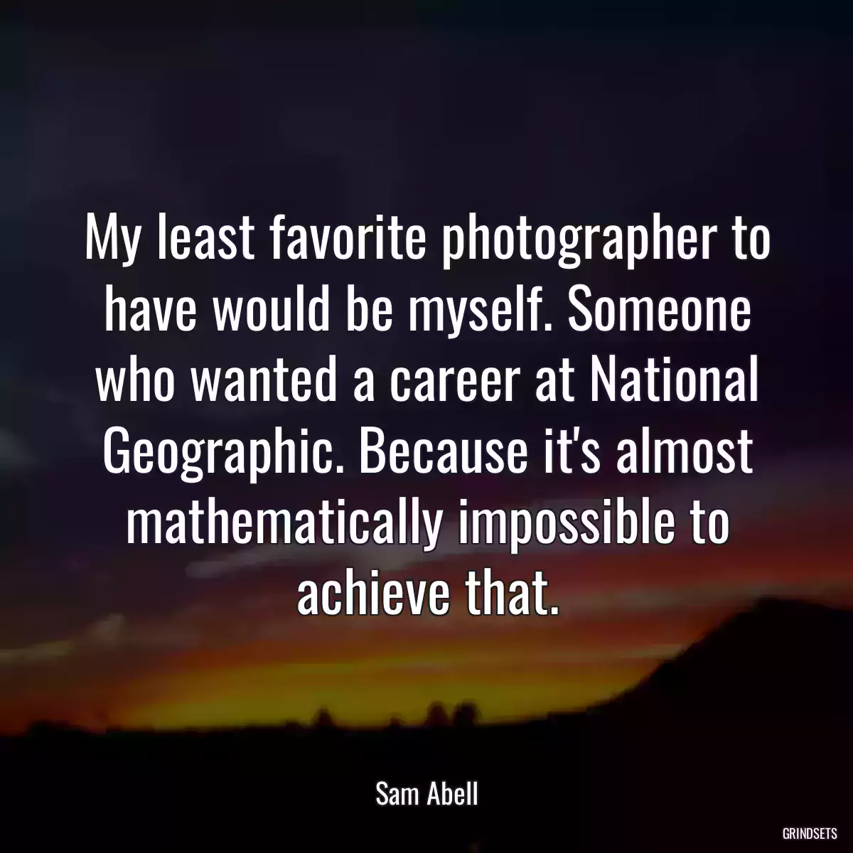 My least favorite photographer to have would be myself. Someone who wanted a career at National Geographic. Because it\'s almost mathematically impossible to achieve that.