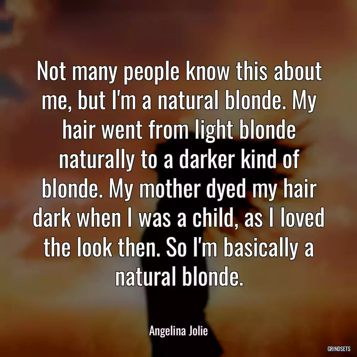 Not many people know this about me, but I\'m a natural blonde. My hair went from light blonde naturally to a darker kind of blonde. My mother dyed my hair dark when I was a child, as I loved the look then. So I\'m basically a natural blonde.