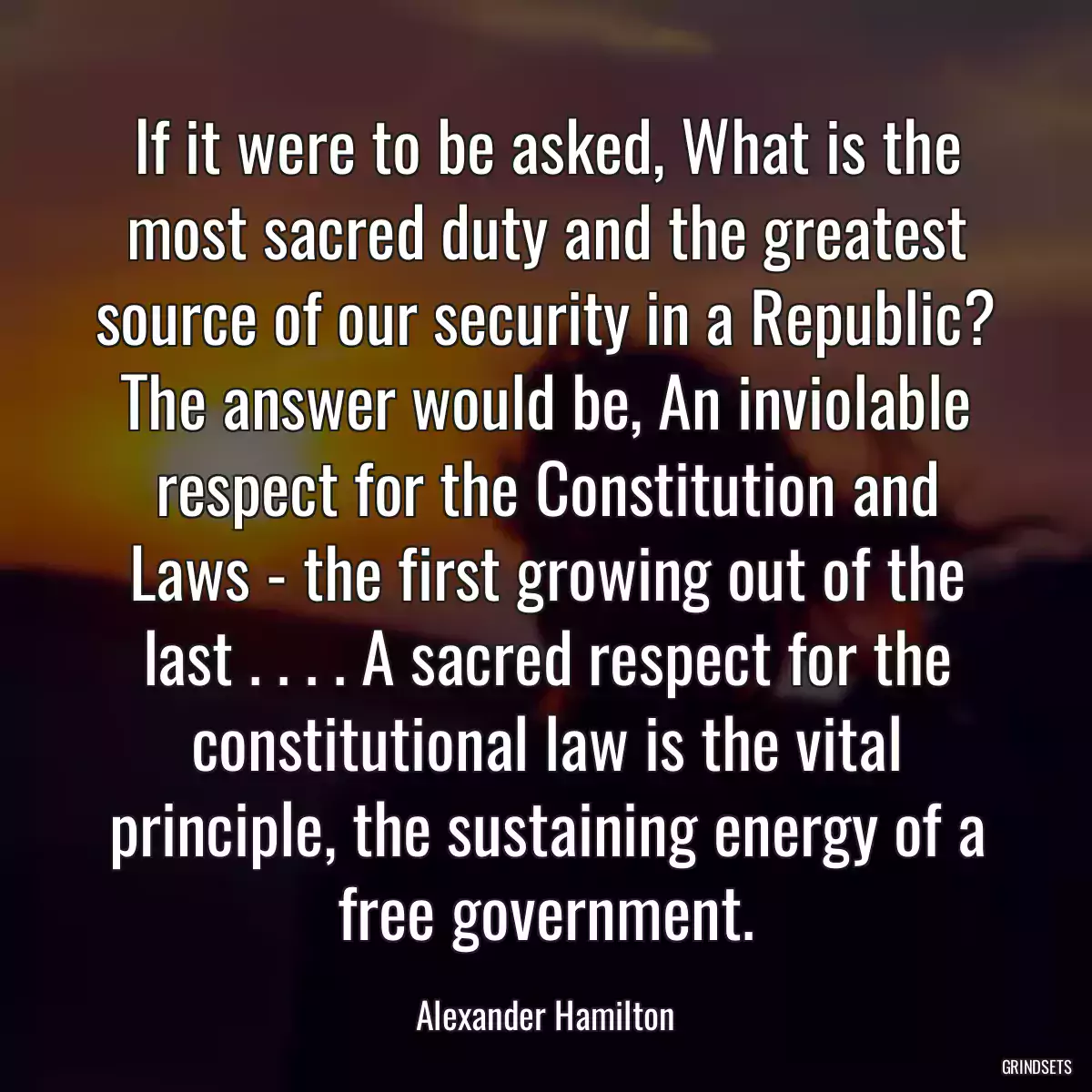 If it were to be asked, What is the most sacred duty and the greatest source of our security in a Republic? The answer would be, An inviolable respect for the Constitution and Laws - the first growing out of the last . . . . A sacred respect for the constitutional law is the vital principle, the sustaining energy of a free government.