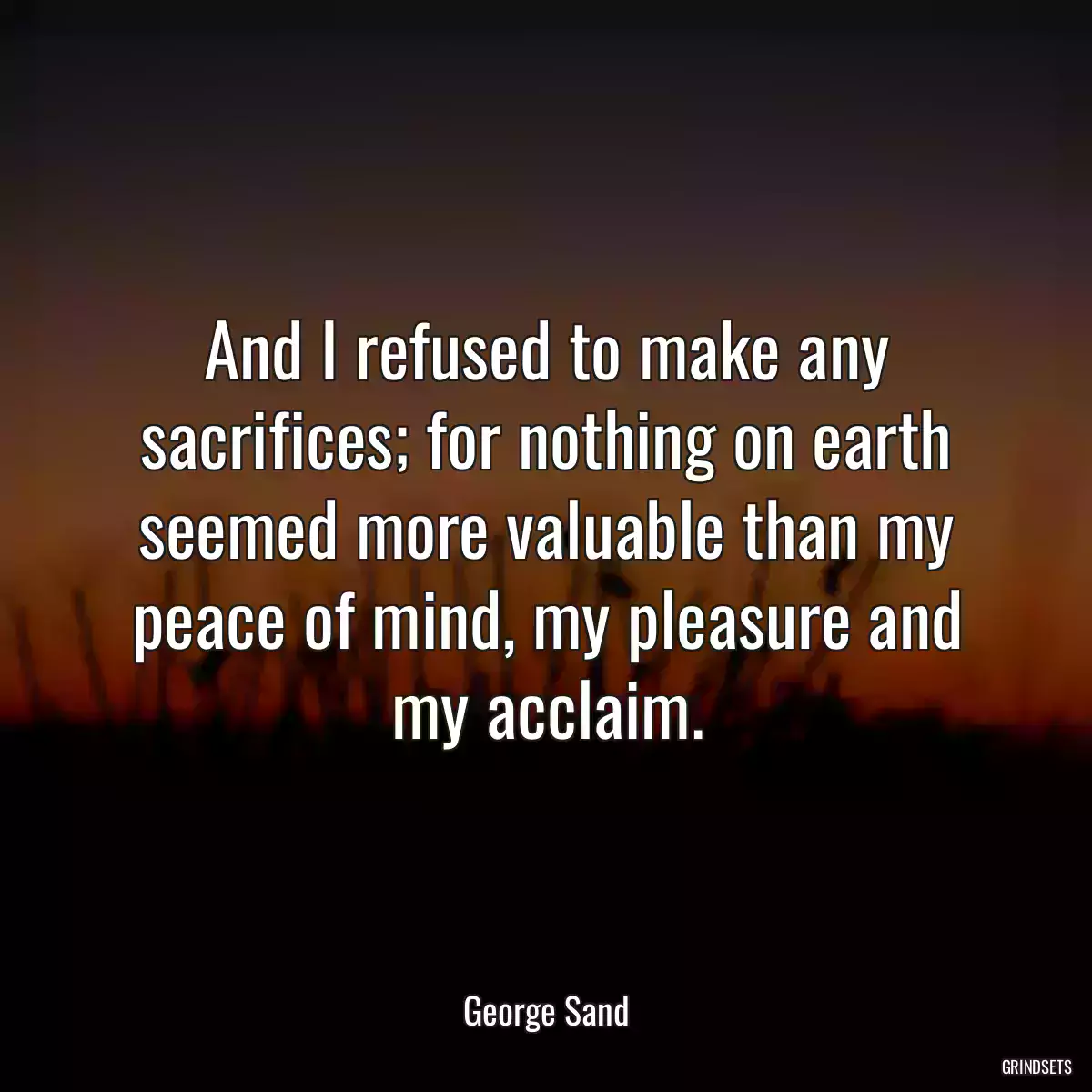 And I refused to make any sacrifices; for nothing on earth seemed more valuable than my peace of mind, my pleasure and my acclaim.