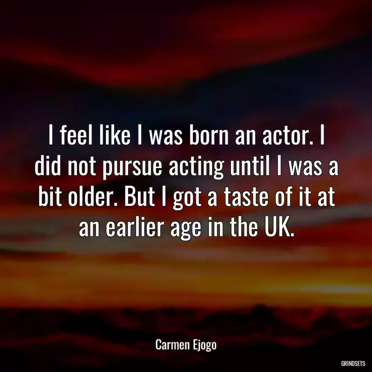 I feel like I was born an actor. I did not pursue acting until I was a bit older. But I got a taste of it at an earlier age in the UK.