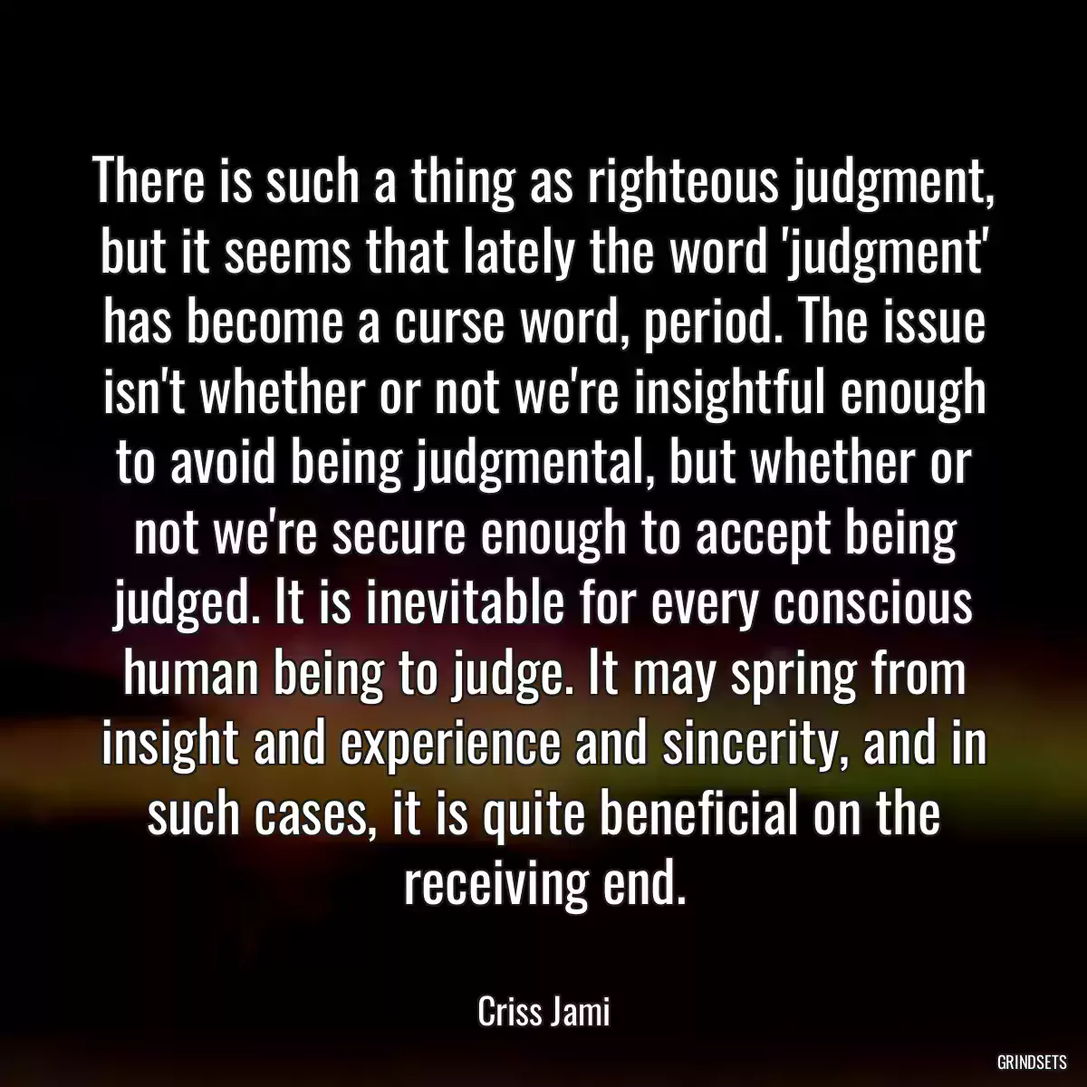 There is such a thing as righteous judgment, but it seems that lately the word \'judgment\' has become a curse word, period. The issue isn\'t whether or not we\'re insightful enough to avoid being judgmental, but whether or not we\'re secure enough to accept being judged. It is inevitable for every conscious human being to judge. It may spring from insight and experience and sincerity, and in such cases, it is quite beneficial on the receiving end.