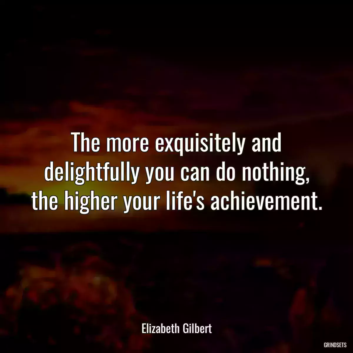 The more exquisitely and delightfully you can do nothing, the higher your life\'s achievement.