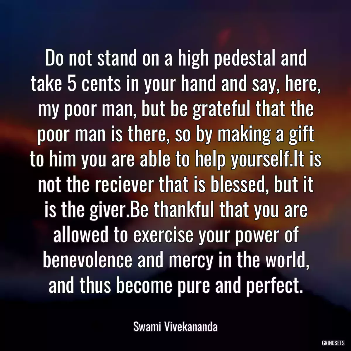 Do not stand on a high pedestal and take 5 cents in your hand and say, here, my poor man, but be grateful that the poor man is there, so by making a gift to him you are able to help yourself.It is not the reciever that is blessed, but it is the giver.Be thankful that you are allowed to exercise your power of benevolence and mercy in the world, and thus become pure and perfect.