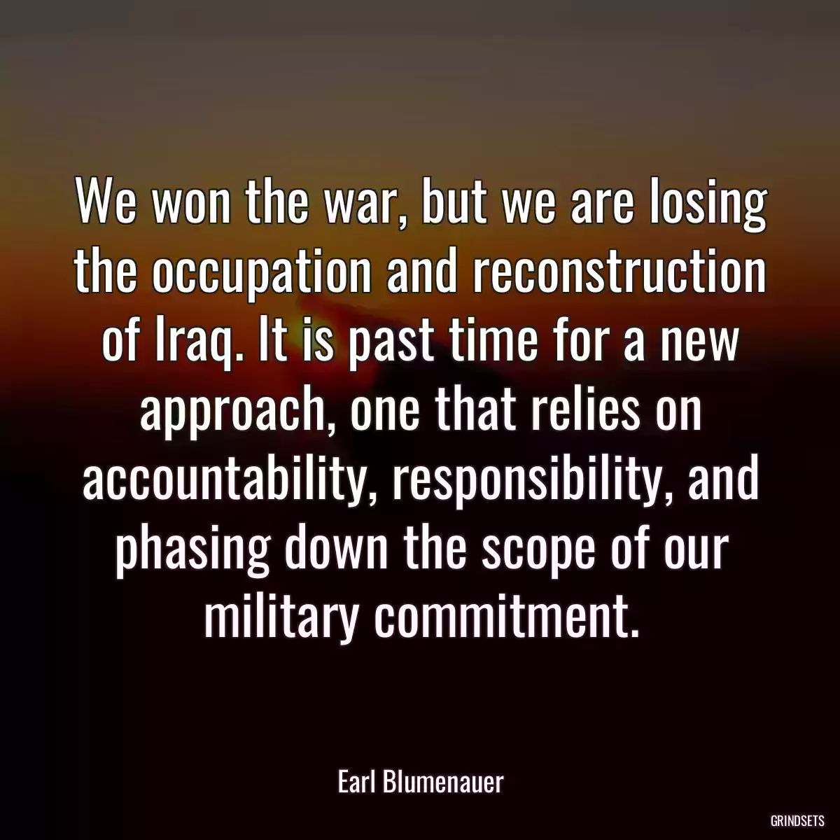 We won the war, but we are losing the occupation and reconstruction of Iraq. It is past time for a new approach, one that relies on accountability, responsibility, and phasing down the scope of our military commitment.