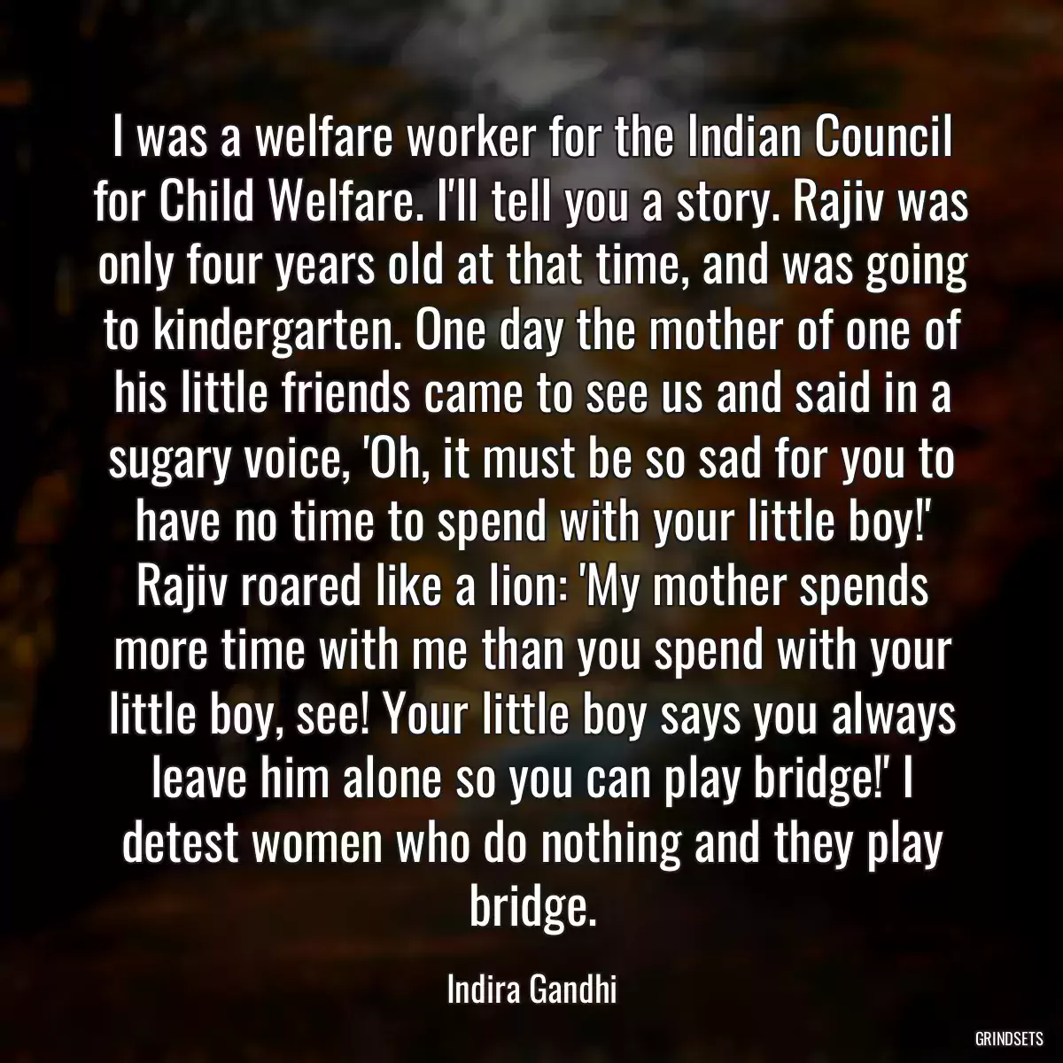 I was a welfare worker for the Indian Council for Child Welfare. I\'ll tell you a story. Rajiv was only four years old at that time, and was going to kindergarten. One day the mother of one of his little friends came to see us and said in a sugary voice, \'Oh, it must be so sad for you to have no time to spend with your little boy!\' Rajiv roared like a lion: \'My mother spends more time with me than you spend with your little boy, see! Your little boy says you always leave him alone so you can play bridge!\' I detest women who do nothing and they play bridge.