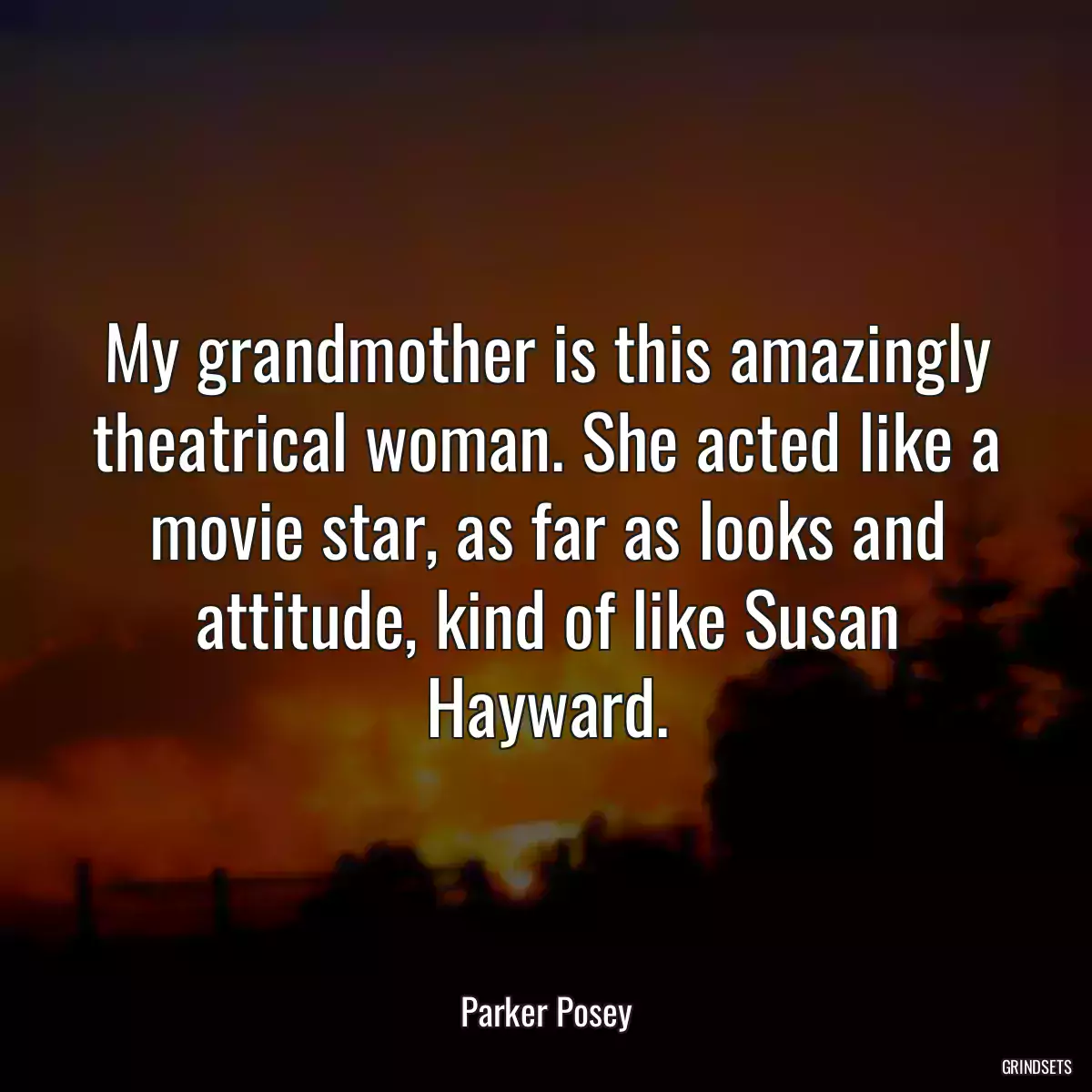 My grandmother is this amazingly theatrical woman. She acted like a movie star, as far as looks and attitude, kind of like Susan Hayward.