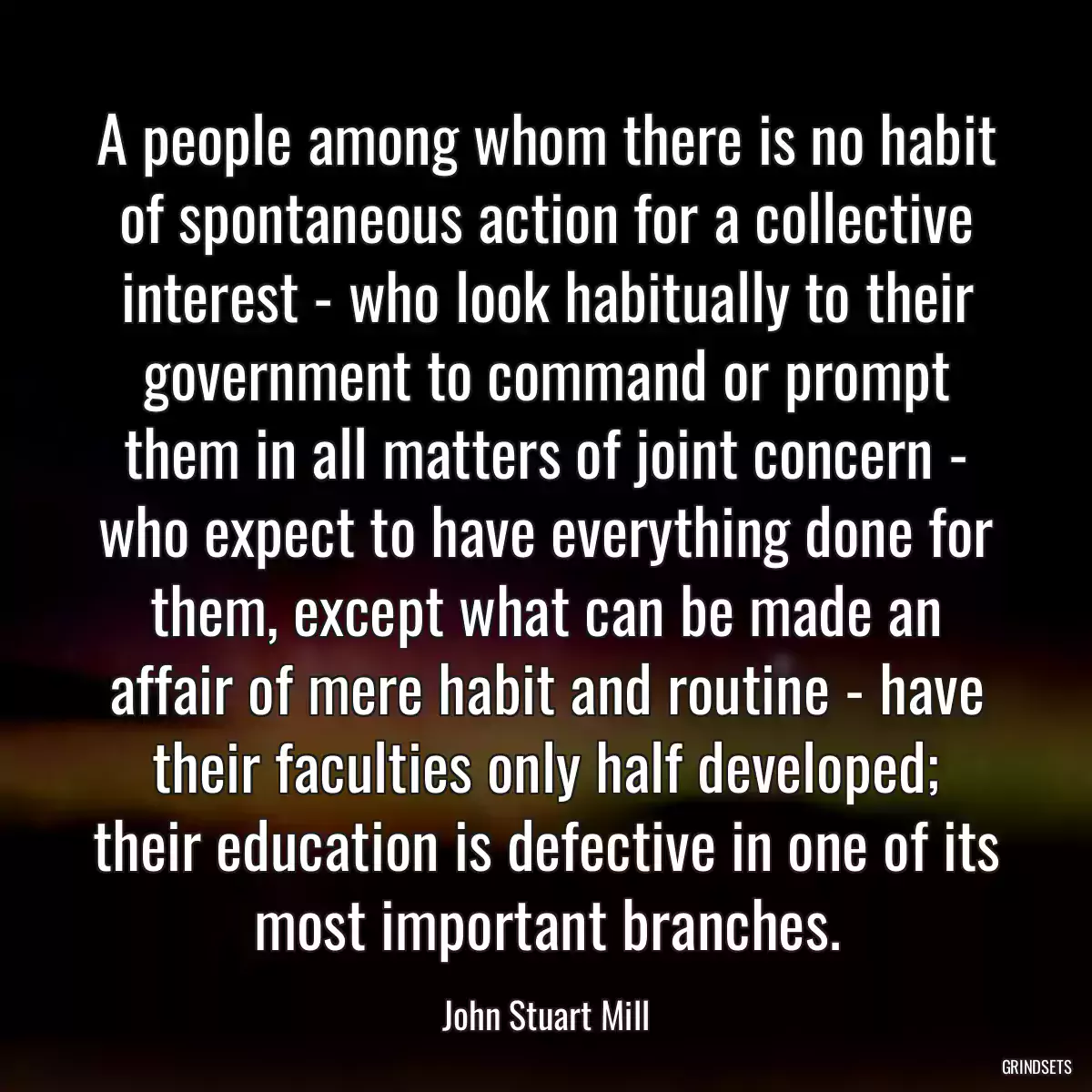 A people among whom there is no habit of spontaneous action for a collective interest - who look habitually to their government to command or prompt them in all matters of joint concern - who expect to have everything done for them, except what can be made an affair of mere habit and routine - have their faculties only half developed; their education is defective in one of its most important branches.