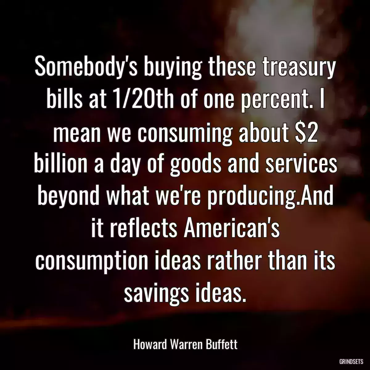 Somebody\'s buying these treasury bills at 1/20th of one percent. I mean we consuming about $2 billion a day of goods and services beyond what we\'re producing.And it reflects American\'s consumption ideas rather than its savings ideas.