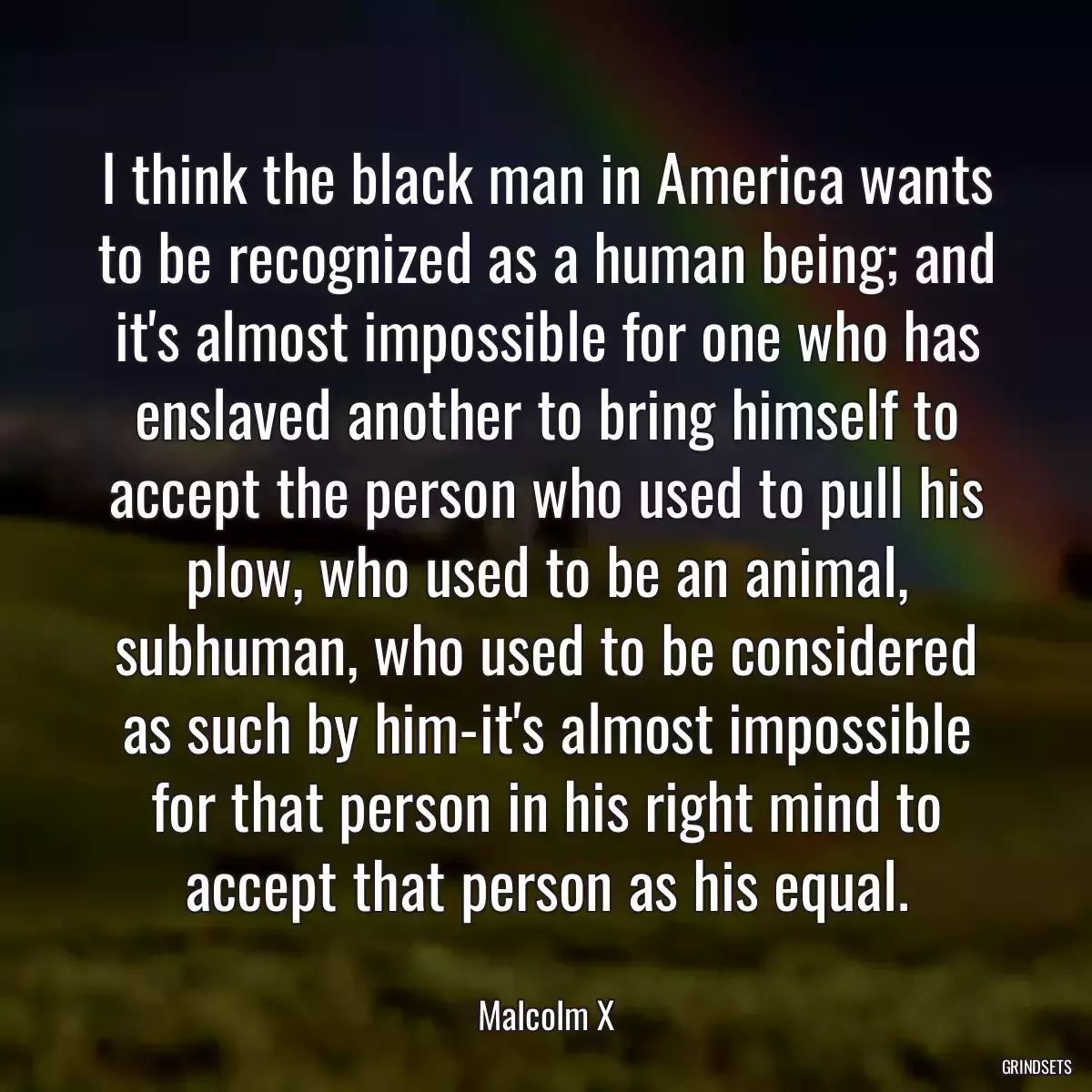 I think the black man in America wants to be recognized as a human being; and it\'s almost impossible for one who has enslaved another to bring himself to accept the person who used to pull his plow, who used to be an animal, subhuman, who used to be considered as such by him-it\'s almost impossible for that person in his right mind to accept that person as his equal.