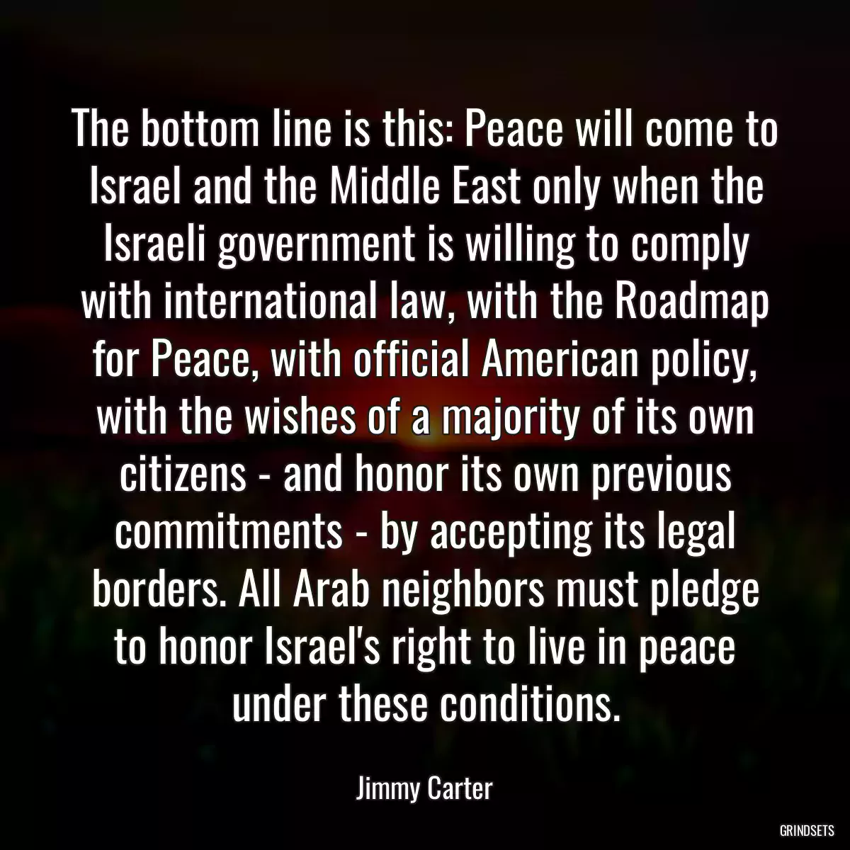 The bottom line is this: Peace will come to Israel and the Middle East only when the Israeli government is willing to comply with international law, with the Roadmap for Peace, with official American policy, with the wishes of a majority of its own citizens - and honor its own previous commitments - by accepting its legal borders. All Arab neighbors must pledge to honor Israel\'s right to live in peace under these conditions.