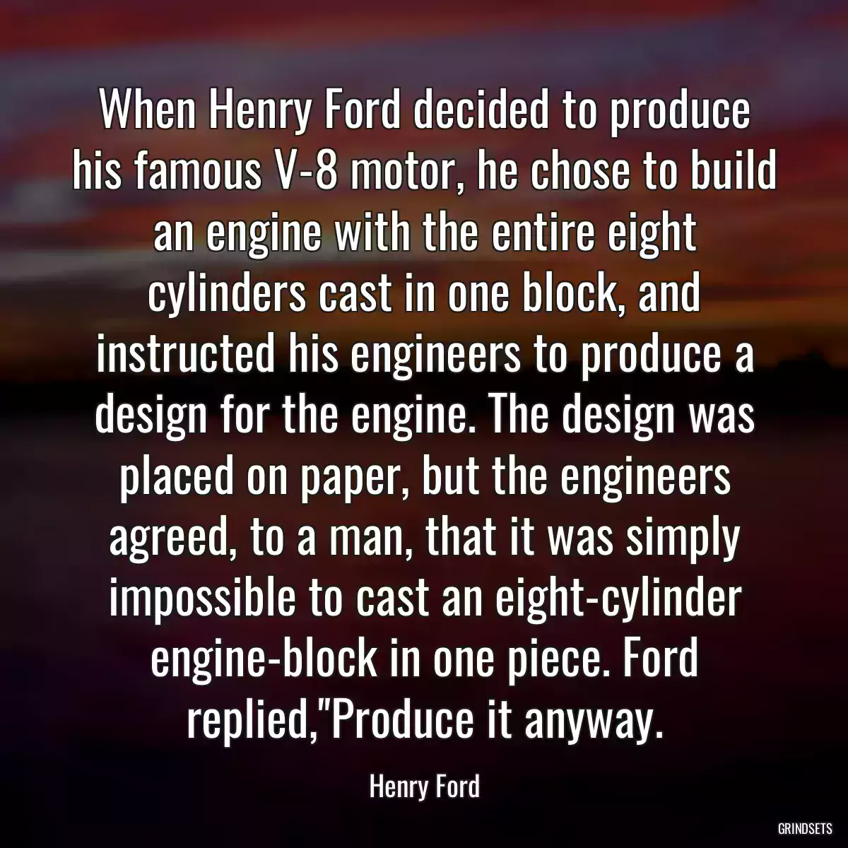 When Henry Ford decided to produce his famous V-8 motor, he chose to build an engine with the entire eight cylinders cast in one block, and instructed his engineers to produce a design for the engine. The design was placed on paper, but the engineers agreed, to a man, that it was simply impossible to cast an eight-cylinder engine-block in one piece. Ford replied,\'\'Produce it anyway.