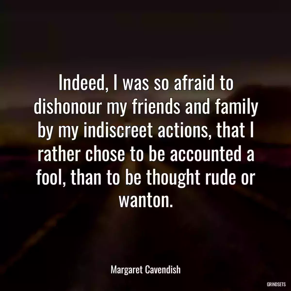 Indeed, I was so afraid to dishonour my friends and family by my indiscreet actions, that I rather chose to be accounted a fool, than to be thought rude or wanton.