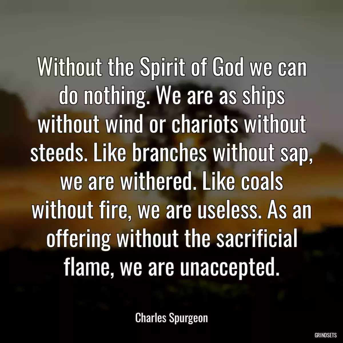 Without the Spirit of God we can do nothing. We are as ships without wind or chariots without steeds. Like branches without sap, we are withered. Like coals without fire, we are useless. As an offering without the sacrificial flame, we are unaccepted.