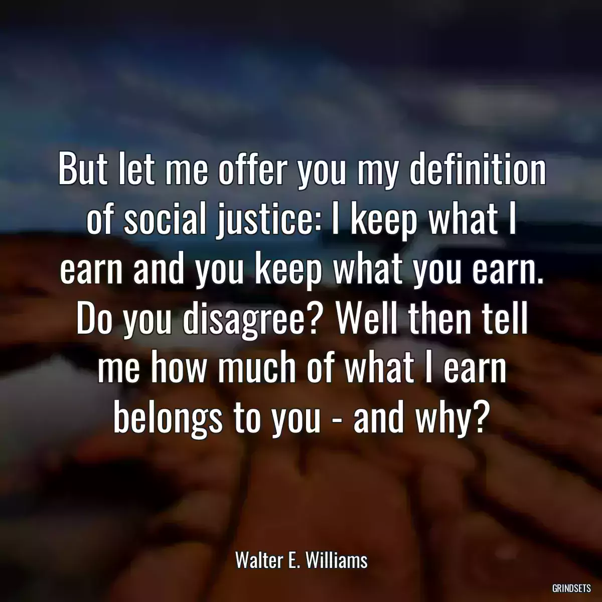 But let me offer you my definition of social justice: I keep what I earn and you keep what you earn. Do you disagree? Well then tell me how much of what I earn belongs to you - and why?