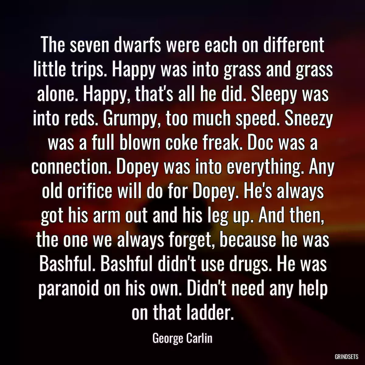 The seven dwarfs were each on different little trips. Happy was into grass and grass alone. Happy, that\'s all he did. Sleepy was into reds. Grumpy, too much speed. Sneezy was a full blown coke freak. Doc was a connection. Dopey was into everything. Any old orifice will do for Dopey. He\'s always got his arm out and his leg up. And then, the one we always forget, because he was Bashful. Bashful didn\'t use drugs. He was paranoid on his own. Didn\'t need any help on that ladder.