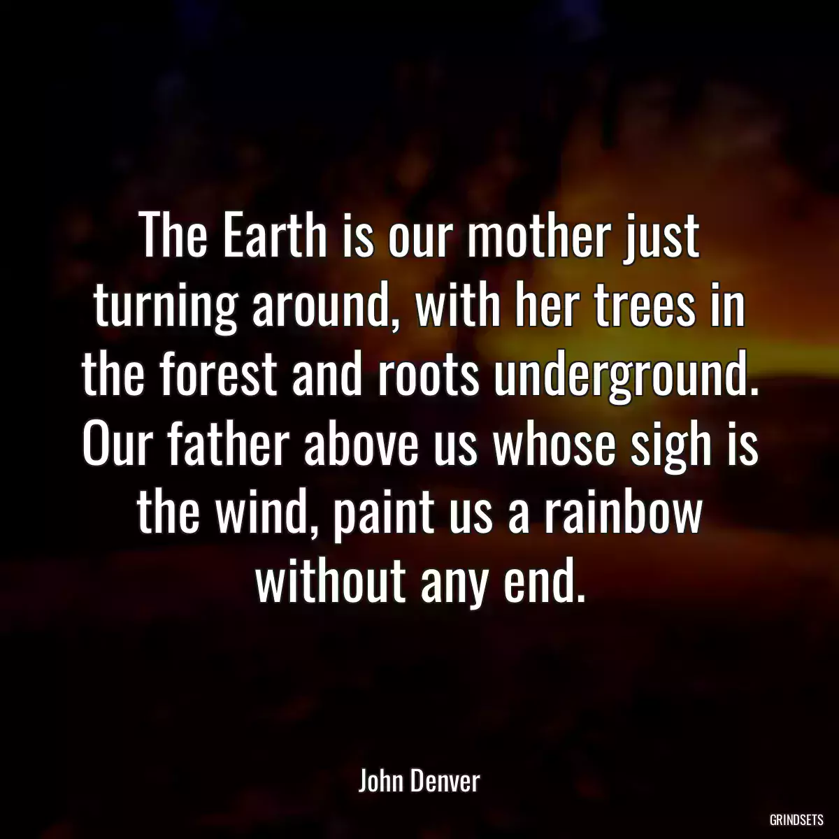 The Earth is our mother just turning around, with her trees in the forest and roots underground. Our father above us whose sigh is the wind, paint us a rainbow without any end.