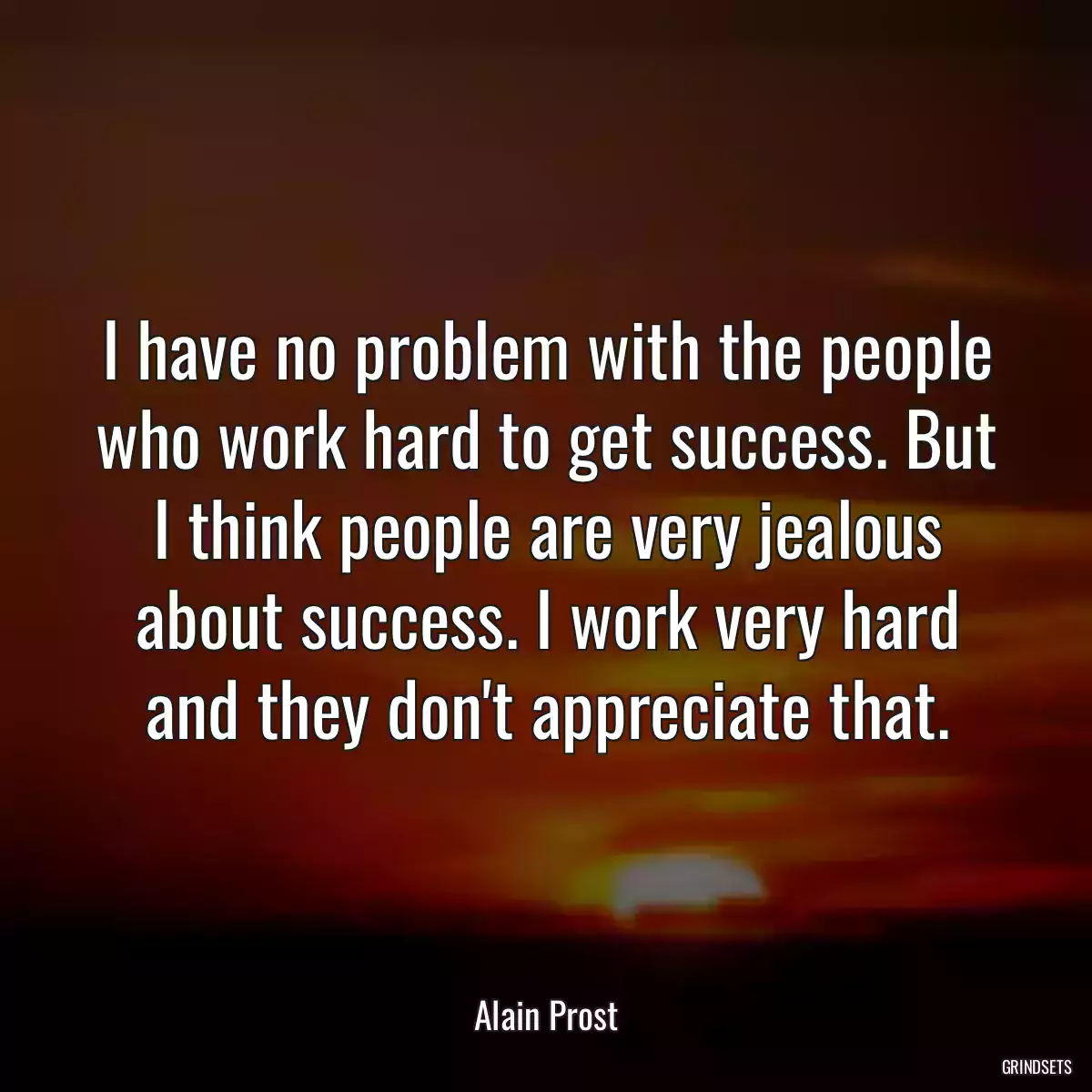 I have no problem with the people who work hard to get success. But I think people are very jealous about success. I work very hard and they don\'t appreciate that.