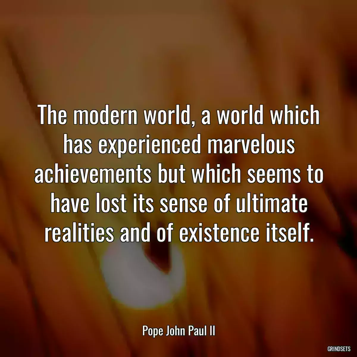 The modern world, a world which has experienced marvelous achievements but which seems to have lost its sense of ultimate realities and of existence itself.