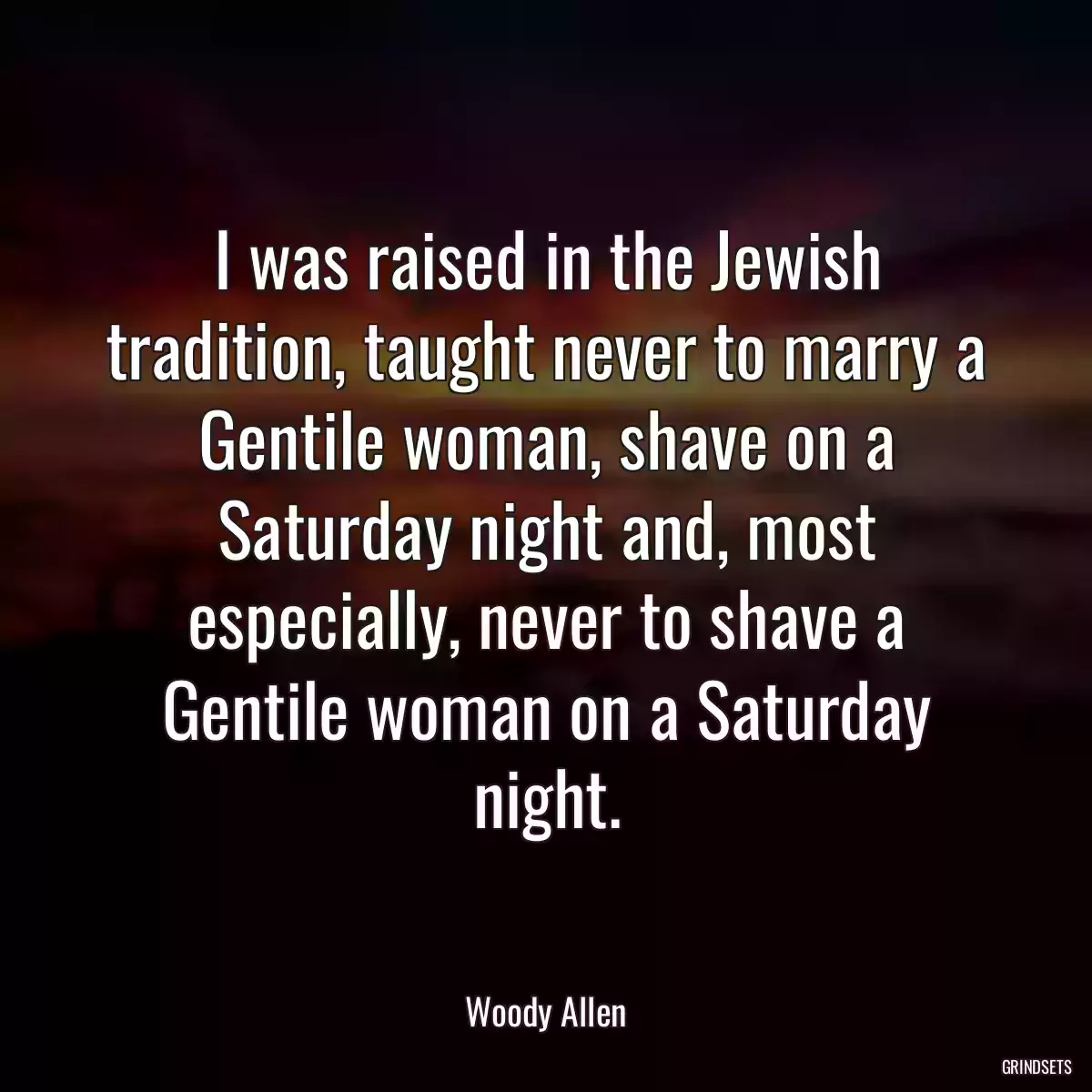 I was raised in the Jewish tradition, taught never to marry a Gentile woman, shave on a Saturday night and, most especially, never to shave a Gentile woman on a Saturday night.