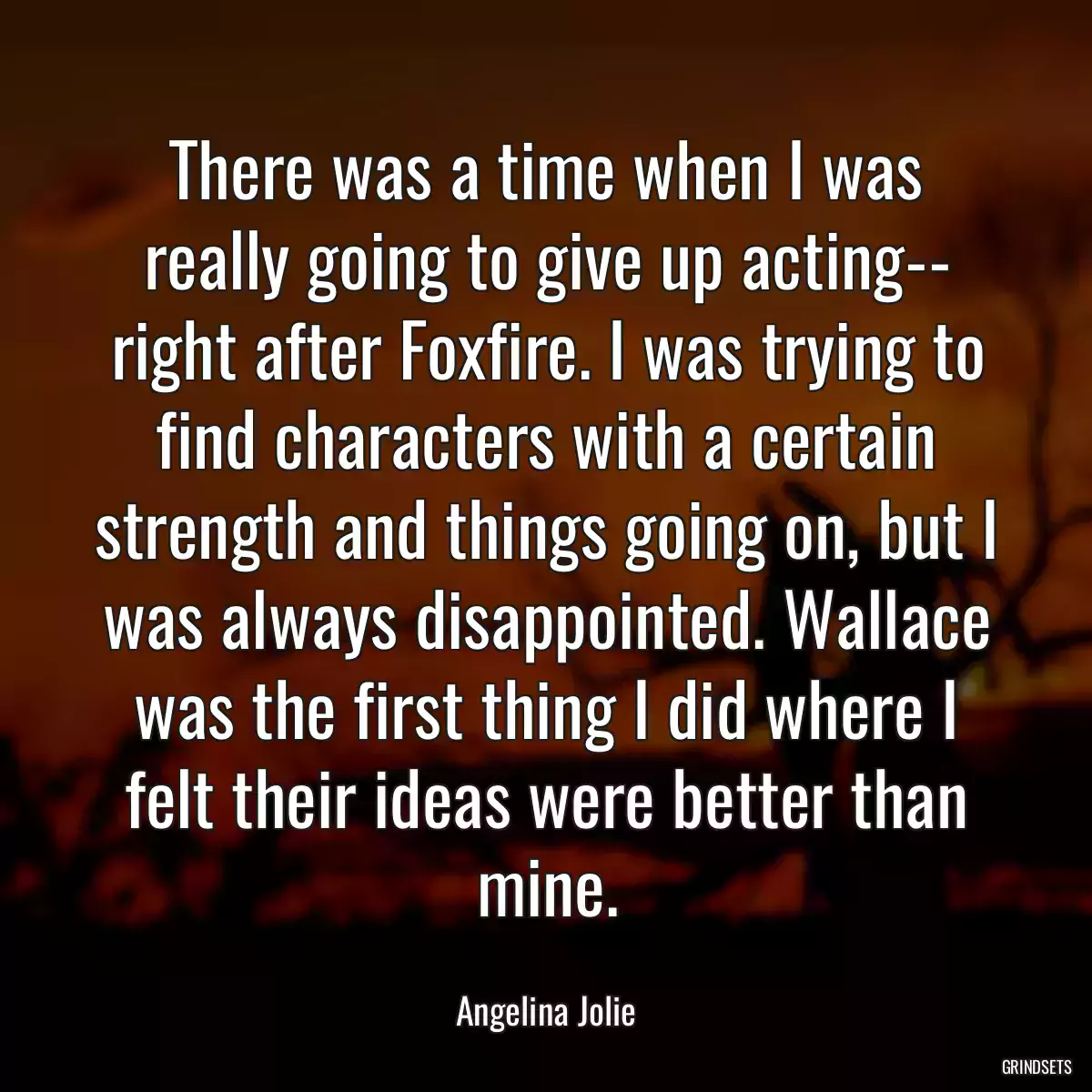 There was a time when I was really going to give up acting-- right after Foxfire. I was trying to find characters with a certain strength and things going on, but I was always disappointed. Wallace was the first thing I did where I felt their ideas were better than mine.