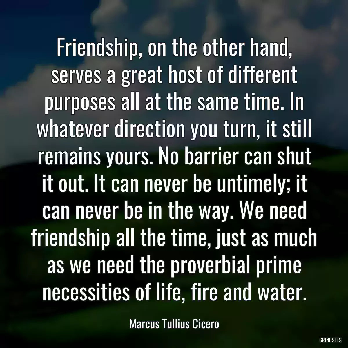 Friendship, on the other hand, serves a great host of different purposes all at the same time. In whatever direction you turn, it still remains yours. No barrier can shut it out. It can never be untimely; it can never be in the way. We need friendship all the time, just as much as we need the proverbial prime necessities of life, fire and water.