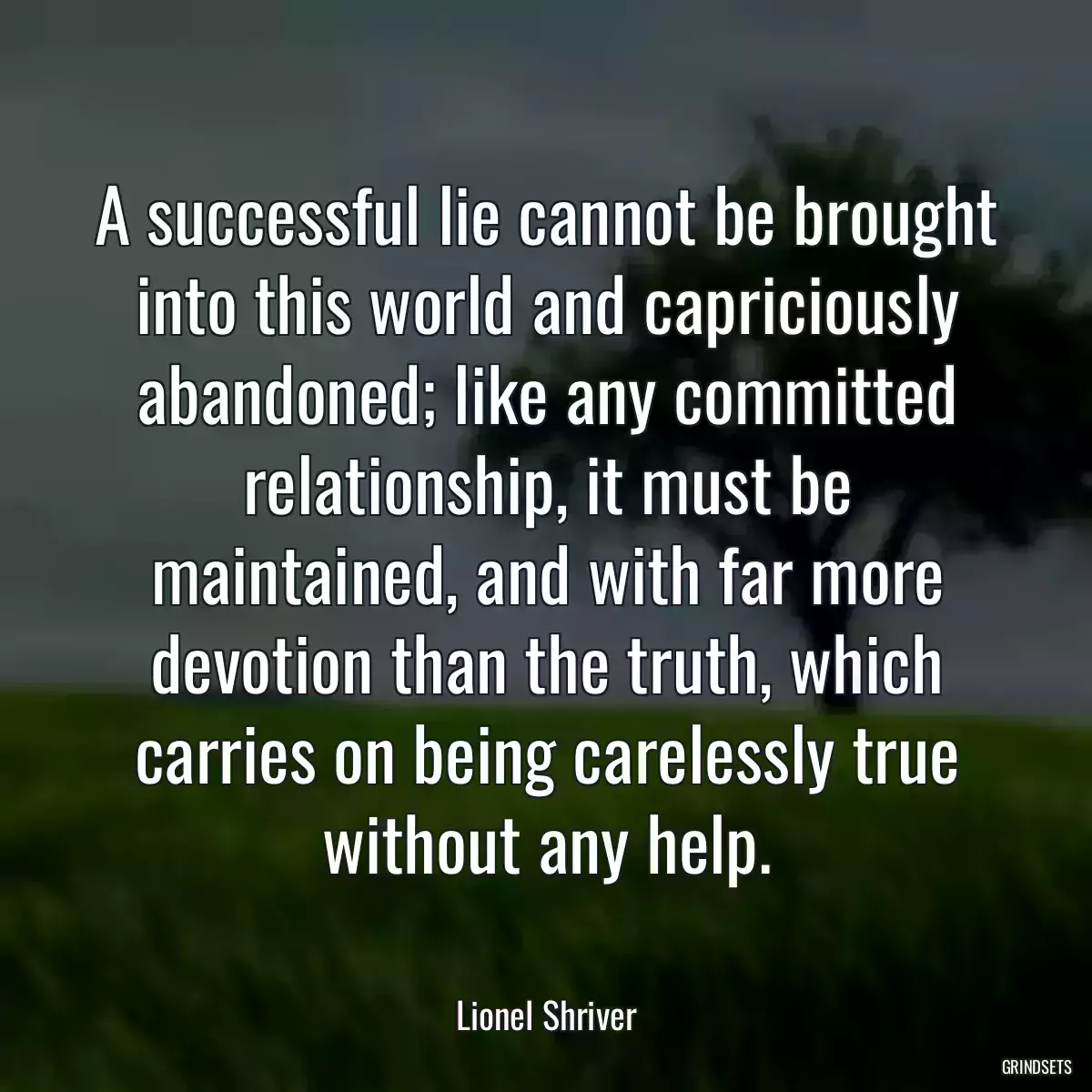 A successful lie cannot be brought into this world and capriciously abandoned; like any committed relationship, it must be maintained, and with far more devotion than the truth, which carries on being carelessly true without any help.