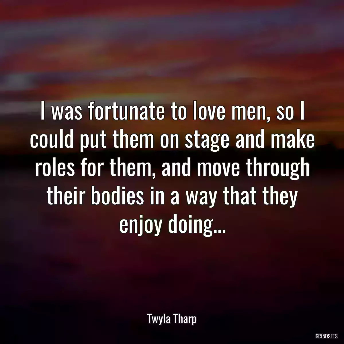 I was fortunate to love men, so I could put them on stage and make roles for them, and move through their bodies in a way that they enjoy doing...