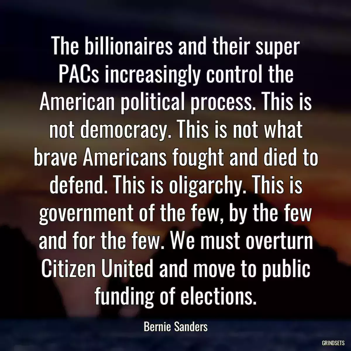 The billionaires and their super PACs increasingly control the American political process. This is not democracy. This is not what brave Americans fought and died to defend. This is oligarchy. This is government of the few, by the few and for the few. We must overturn Citizen United and move to public funding of elections.